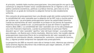 Al principio, también había muchas preocupaciones. Una preocupación era que lo que
constituye la adopción Pueden variar considerablemente de un régimen a otro, lo que
podría cuestiones económicas, políticas o jurídicas internas, pero esto no se ha
traducido en un grado de inclinación la adopción formal ha sido notablemente
uniforme.
Otro conjunto de preocupaciones hace una década surgió del cambio sustancial hacia
la contabilidad del valor razonable que la adopción de las NIIF trajo a muchos países
por primera vez. Las principales preocupaciones fueron las subjetividad inherente
cuando las estimaciones de valor razonable no se basan en los precios de Supuestos
implícitos incluso cuando lo son. La preocupación se puso de relieve la siguiente
manera (Bola 2006 ): La contabilidad del valor razonable aún no ha sido probada por
una crisis financiera importante, cuando los prestamistas en particular Podría
descubrir que el "valor razonable" significa "valor del buen tiempo". La prueba llegó
poco después, con Buenos pero mixtos resultados. Mientras tanto, han surgido algunas
preocupaciones imprevistas Efecto de la contabilización del valor razonable en los
contextos de contratación (deuda, compensación, suministro, concesión de licencias,
Etc), y algunas pruebas tempranas han apoyado esas preocupaciones.
La perspectiva de 2005 se resumió como sólo el tiempo lo dirá. Mientras que mientras
tanto tenemos Algunos obtuvieron más evidencias para seguir adelante, en 2015
todavía son primeros días.
 