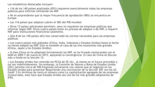 Las estadísticas destacadas incluyen:
• 116 de los 140 países analizados (83%) requieren esencialmente todas las empresas
públicas para informar Utilizando las NIIF.
• No es sorprendente que la mayor frecuencia de aprobación (98%) se encuentra en
Europa.
• Los 116 países que adoptan cubren el 58% del PIB mundial.
• Otros 12 países adicionales permiten, pero no requieren las empresas públicas que
informar según NIIF. Otros cuatro países están en proceso de adoptar o de NIIF, o requerir
NIIF para instituciones financieras solamente.
• Sólo 8 de los 140 países (6%) han conservado las normas nacionales para las empresas
públicas.
• Los cuatro países más poblados (China, India, Indonesia y Estados Unidos) hasta la fecha
no tienen Adoptó las NIIF. Este es también el caso de las tres economías más grandes
(China, Japón y los Estados Unidos).
• Si bien China no ha adoptado formalmente las NIIF, se ha firmado memorandos con el
IASB en 2005 Y de nuevo en 2015, apoyando la convergencia. El caso de China se discute
más a fondo en la Sección 12.
• Los Estados Unidos han retenido los PCGA de EE.UU., al menos en el futuro previsible y
tal vez indefinidamente. Sin embargo, la Comisión de Valores y Bolsa de Estados Unidos
(SEC) permite cerca de 500 Empresas extranjeras con valores que se negocian en los
Estados Unidos para presentar Requiriendo una conciliación de la Sección 20F con los US
GAAP. 3 En términos de tanto el número como La capitalización agregada de las empresas
involucradas, esto hace que Estados Unidos sea uno de los más grandes adoptantes de
IFRS.
 