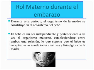 Rol Materno durante el
embarazo
Durante este período, el organismo de la madre se
constituye en el ecosistema del bebé.
El bebé es un ser independiente y perteneciente a su
vez al organismo materno, estableciéndose entre
ambos una relación, lo que supone que el bebe es
receptivo a las condiciones afectivas y fisiológicas de la
madre
 