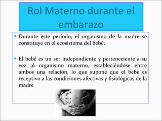 Rol Materno durante el embarazo Durante este período, el organismo de la madre se constituye en el ecosistema del bebé. El bebé es un ser independiente y perteneciente a su vez al organismo materno, estableciéndose entre ambos una relación, lo que supone que el bebe es receptivo a las condiciones afectivas y fisiológicas de la madre 