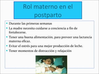 Rol materno en el postparto Durante las primeras semanas  La madre necesita cuidarse a conciencia a fin de fortalecerse. Tener una buena alimentación, para preveer una lactancia materna eficaz. Evitar el estrés para una mejor producción de leche. Tener momentos de distracción y relajación 