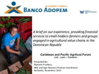 A brief on our experience, providing financial
services to small-holders farmers and groups
engaged in agricultural value chains in the
Dominican Republic
Presented By:
Mariano Frontera,
SME and Agri-Business Product Coordinator
Barbados, November, 2015
 