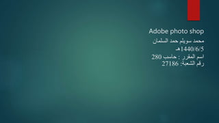 Adobe photo shop
‫السلمان‬ ‫حمد‬ ‫سويلم‬ ‫محمد‬
1440/6/5‫هـ‬
‫المقرر‬ ‫اسم‬:‫حاسب‬280
‫الشعبة‬ ‫رقم‬:27186
 