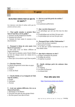 9 Ado Péï HS n°1 – avril 2015
Ti quizz
As-tu bien retenu tout ce que tu
as appris ?
Les réponses sont dans le même ordre que les
articles du hors-série.
1 – Pour quelle semaine ce premier Hors
Série d'Ado Péï a-t-il été publié ?
a. Semaine du Développement Durable
b. Semaine de la Presse
c. Semaine de lutte contre le racisme et les
discrimination
2 – Pourquoi le thème de cette année c'est
liberté d'expression ?
a. Juste pour avoir un thème différent de
l'année précédente
b. Parce que les attentats contre Charlie Hebdo
ont été une attaque envers les valeurs de La
République
c. Parce que c'est un droit et qu'il faut en parler
3 – Cherchez l'intrus.
La liberté d'expression existe dans ces pays.
a. Finlande
b. France
c. Corée du Nord
4 – Charlie Hebdo et Les Guignols de l'info
sont des médias...
a. People
b. Satiriques
c. Sociaux
5 – Avoir une opinion différente, être en en
désaccord permet...
a. D'échanger et de débattre
b. D'exclure des gens de mon groupe d'amis
c. De faire passer mon idée de force
6 – Qu'est-ce-qui fait partie des médias ?
a. Le journal
b. La TV
c.Les panneaux publicitaires
7 – Que veut dire bimensuel ?
a. Un périodique qui sort une fois tous les deux
mois
b. Un périodique qui sort deux fois par mois
c. Un périodique qui sort une fois par mois
8 – Pourquoi il faut vérifier l'information ?
a. Pour éviter les hoax (canulars)
b. Pour passer le temps
c. Il ne faut pas vérifier l'information si ça vient
d'un média connu
9 – Que fait le rédacteur en chef ?
a. Il dirige l'orientation du journal
b. Il rédige des articles
c. Il imprime le journal
10 – Quelle rubrique parle des animaux dans
Ado Péï ?
a. Ti Zapping
b. Les potes de Payavert
c. La minute kiltir
Pour aller plus loin
http://1jour1actu.com/je-suis-charlie/
Réponses:1-b2-betc3-c4-b5-a6-aetb7-b8-a9-a10-b
 