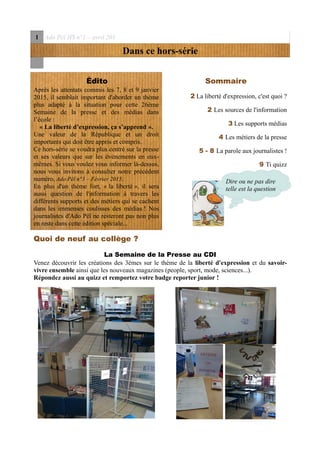 1 Ado Péï HS n°1 – avril 201
Dans ce hors-série
Édito
Après les attentats commis les 7, 8 et 9 janvier
2015, il semblait important d'aborder un thème
plus adapté à la situation pour cette 26ème
Semaine de la presse et des médias dans
l’école :
« La liberté d’expression, ça s’apprend ».
Une valeur de la République et un droit
importants qui doit être appris et compris.
Ce hors-série se voudra plus centré sur la presse
et ses valeurs que sur les événements en eux-
mêmes. Si vous voulez vous informer là-dessus,
nous vous invitons à consulter notre précédent
numéro, Ado Péï n°3 – Février 2015.
En plus d'un thème fort, « la liberté », il sera
aussi question de l'information à travers les
différents supports et des métiers qui se cachent
dans les immenses coulisses des médias ! Nos
journalistes d'Ado Péï ne resteront pas non plus
en reste dans cette édition spéciale...
Sommaire
2 La liberté d'expression, c'est quoi ?
2 Les sources de l'information
3 Les supports médias
4 Les métiers de la presse
5 - 8 La parole aux journalistes !
9 Ti quizz
Quoi de neuf au collège ?
La Semaine de la Presse au CDI
Venez découvrir les créations des 3èmes sur le thème de la liberté d'expression et du savoir-
vivre ensemble ainsi que les nouveaux magazines (people, sport, mode, sciences...).
Répondez aussi au quizz et remportez votre badge reporter junior !
Dire ou ne pas dire
telle est la question
 