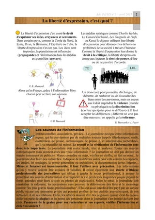 Ado Péï HS n°1 – avril 2015 2
La liberté d'expression, c'est quoi ?
La liberté d'expression c'est avoir le droit
d'exprimer ses idées, croyances et sentiments.
Dans certains pays, comme la Corée du Nord, la
Syrie, l'Iran, la Birmanie, l' Erythrée ou Cuba, la
liberté d'expression n'existe pas. Les idées sont
imposées, la population est influencée
(propagande) et l'information dans les médias
est contrôlée (censure).
Alors qu'en France, grâce à l'information libre
chacun peut se faire son opinion.
Les médias satiriques comme Charlie Hebdo,
Le Canard Enchaîné, Les Guignols de l'info
ou Kanal la Blague utilisent leur liberté
d'expression pour dénoncer les défauts ou
problèmes de la société à travers l'humour.
Comme la liberté d'expression leur donne le
droit à la critique, la liberté d'expression
donne aux lecteurs le droit de penser, d'être
ou de ne pas être d'accords.
Un désaccord peut permettre d'échanger, de
débattre, de renforcer ou de dissoudre des
liens entre des personnes, mais en aucun
cas il doit engendrer la violence (morale
ou physique) ou la discrimination
(exclure quelqu'un pour sa différence). Il faut
accepter les différences ; différent ne veut pas
dire mauvais ; on appelle ça la tolérance.
B. Mussard et J. Payet
Les sources de l'information
Institutionnelles, associatives, privées... Le journaliste navigue entre informations
reçues, qui lui parviennent par de multiples sources (appels téléphoniques, mails,
conférences de presse, communiqués de presse...), et informations recherchées,
qu’il va recueillir lui-même. Le recueil et la vérification de l'information sont
donc très importants. Le journaliste doit rester lucide, trier et analyser. Toutes ces sources
communiquent mais donnent-elles une vraie information ? Le journaliste ne doit pas devenir un
simple instrument de publicité. Mieux connaître un sujet, vérifier un chiffre, un fait un nom... le
journaliste doit faire des recherches. Il dispose de nombreux outils pour cela comme les rapports,
les études, les sondages, la presse généraliste ou spécialisée, la documentation écrite, Internet...
Même si Internet est incontournable, il faut l'utiliser avec précaution. Les informations
qu’on y trouve doivent être croisées et validées. Il existe également une charte d’éthique
professionnelle des journalistes qui oblige à garder le secret professionnel, à assurer la
protection des sources d'information et à respecter la vie privée (les magazines people payent de
fortes amendes pour leurs scoops ou photos de paparazzis). Selon le texte, le journaliste doit
considérer la calomnie, les accusations sans preuves, la déformation des faits et le mensonge
comme "les plus graves fautes professionnelles". Il lui est aussi interdit d'être payé par un service
public ou par une entreprise privée qui pourrait profiter de ses qualités journalistiques, de son
influence et de ses relations. Enfin, les articles doivent être des originaux (quand c'est du copier-
coller on parle de plagiat) et les noms des personnes dont le journaliste s'est inspiré doivent être
cités. Prenez-en de la graine pour vos recherches et vos exposés, vérifier l'information et
citez vos sources !
© B. Mussard
© B. Mussard
LOL???
 