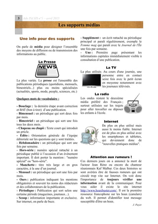 3 Ado Péï HS n°1 – avril 2015
Les supports médias
Une info pour des supports
On parle de média pour désigner l’ensemble
des moyens de diffusion ou de transmission des
informations au public.
La Presse
La plus variée. La presse est l'ensemble des
publications périodiques (quotidiens, mensuels,
bimestriels...) plus ou moins spécialisées
(actualités, sports, mode, people, sciences, etc.)
Quelques mots de vocabulaire :
- Bouclage : la dernière étape avant correction
et BAT (bon à tirer) d’une publication.
- Bimensuel : un périodique qui sort deux fois
par mois.
- Bimestriel : un périodique qui sort une fois
tous les deux mois.
- Chapeau ou chapô : Texte court qui introduit
un article.
- Édito : Orientation générale de l’équipe
éditoriale sur les questions qui y sont traitées.
- Hebdomadaire : un périodique qui sort une
fois par semaine.
- Hors-série : numéro spécial rattaché à un
périodique publié à l’occasion d’un événement
important. Il doit porter la mention : "numéro
spécial" ou "hors-série".
- Manchette : titre très large et en gros
caractère, à la une d’un journal.
- Mensuel : un périodique qui sort une fois par
mois.
- Ours : publication indiquant les mentions
obligatoires et souvent les noms des rédacteurs
et des collaborateurs de la publication.
- Périodique : Publication qui sort selon une
certaine période (magazines, journaux...).
- Scoop : information importante et exclusive.
Sur internet, on parle de buzz.
- Supplément : un écrit rattaché au périodique
principal et paraît régulièrement, exemple le
Femme mag qui paraît avec le Journal de l'Île
une fois par semaine.
- Une : Première page présentant les
informations capitales immédiatement visible à
consultation d’une publication.
La TV
La plus utilisée. Au cours d'une journée, une
personne entre en contact
seize fois avec le petit écran
en moyenne notamment avec
les journaux télévisés.
La radio
Les ondes restent le deuxième
média préféré des Français ;
surtout utilisées sur les trajets
pour aller travailler ou déposer
les enfants à l'école.
Internet
De plus en plus utilisé mais
aussi le moins fiable. Internet
est de plus en plus utilisé avec
les smartphones et tablettes,
qui deviennent donc de
"nouvelles pratiques médias".
Attention aux rumeurs !
Ces derniers jours on a annoncé la mort de
l'acteur Jean Réno ou encore du chanteur
réunionnais Kaf Malbar. Ces deux histoires se
sont avérées être de fausses rumeurs qui ont
circulé trop vite sur Internet. On voit donc
l'importance de toujours vérifier une
information avant de la communiquer. Pour
vous aider il existe le site internet
http://www.hoaxbuster.com/. Il est la première
ressource francophone sur les hoax (canulars)
du web. Il permet d'identifier tout message
susceptible d'être un hoax.
J. Payet
 
