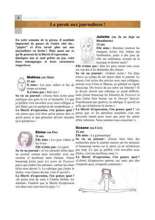 5 Ado Péï HS n°1 – avril 2015
La parole aux journalistes !
En cette semaine de la presse, il semblait
important de passer de l'autre côté du...
"papier" et d'en savoir plus sur nos
journalistes en herbe ! Mais aussi sur ce
qu'ils pensent de la liberté d'expression.
Quelques uns se sont prêtés au jeu, voici
leurs témoignages et leurs caricatures
respectives.
Mathias (ou Matt)
11 ans
Il aime : Les jeux vidéos et lire de
temps en temps
Il n'aime pas : Bah rien !
Sa vie au journal : «J'aime bien écrire pour
expliquer aux gens la vie et l'actualité. Ce que
je préfère c'est travailler avec mon collègue et
ami Dany qui est quelqu'un de sympathique..»
La liberté d'expression, t'en penses quoi ?
«Je pense que c'est bien qu'on puisse dire ce
qu'on pense et que personne devrait interdire
ça à quelqu'un.»
Eloïse (ou Elo)
11 ans
Elle aime : Les jeux vidéos et
les livres
Elle n'aime pas : Le sport
Sa vie au journal : «C'est chouette d'être dans
un journal surtout pour travailler avec ma
cousine et meilleure amie Océane. J'aime
beaucoup écrire pour Les potes de Payavert
parce que j'adore les animaux, surtout les chats
(d'où mon dessin !). La rubrique que j'aime le
moins, vous l'aurez deviné, c'est Ti sportif.»
La liberté d'expression, t'en penses quoi ?
«Je pense tout de suite à Charlie Hebdo, les
attentats. Faudrait que la liberté d'expression
soit dans tous tous tous les pays ! »
Juliette (ou Ju ou Juju ou
Blondinette)
12 ans
Elle aime : Dessiner (surtout les
mangas), écrire, lire, traîner sur
l'ordinateur, jouer à des jeux de
rôle sur ordinateur, écouter de la
musique et dormir aussi !
Elle n'aime pas : Que les gens soient sans cesse
sur son dos à lui demander des choses.
Sa vie au journal : «J'adore écrire ! J'ai donc
trouvé ça sympa de me lancer dans le journal. Le
mieux c'est écrire des articles avec mes collègues,
surtout avec Clara et Manon, en général on rigole
beaucoup. On trouve de ces infos sur Internet ! Si
je devais choisir une rubrique ce serait difficile,
mais j'aime beaucoup les histoires de Payavert et
puis j'aime bien bosser sur le Dossier Spécial.
Franchement pas sportive, la rubrique Ti sportif est
celle qui m'intéresse le moins.»
La liberté d'expression, t'en penses quoi ? «Je
pense que vu les dernières actualités c'est une
nécessité autant pour nous que pour les autres
d'être informés. Nous sommes tous concernés !»
Océane (ou Cécé)
12 ans
Elle aime : La gymnastique
Sa vie au journal : «J'aime bien faire des
recherches pour le journal surtout sur les animaux
et beaucoup moins sur le sport, ça ne m'intéresse
pas trop. Ce que je préfère c'est travailler avec
Eloïse, c'est ma meilleure amie !»
La liberté d'expression, t'en penses quoi ?
«Liberté d'expression partout oui mais pas dire
n'importe quoi, n'importe comment.»
 