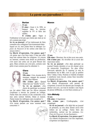 Ado Péï HS n°1 – avril 2015 6
La parole aux journalistes !
Dorian
11 ans
Il aime : Jouer à la 3DS, se
baigner dans la piscine,
regarder la TV et faire des
randos.
Il n'aime pas : Taper à
l'ordinateur (c'est pas que j'aime pas mais je ne
m'y connais pas trop)
Sa vie au journal : «C'est intéressant de faire
connaître aux collégiens l'environnement dans
lequel on vit, moi j'aime bien la rubrique Les
potes de Payavert et les sorties ciné dans La
minute kiltir.»
La liberté d'expression, t'en penses quoi ?
«Je pense que c'est bien mais il faut pas aller
trop loin surtout dans les religions. Le crayon
ou internet, comme nous disait un professeur,
c'est aussi une arme car on peut blesser des
gens. Dans certains cas c'est pire, certains sont
prêts à tuer comme pour les attentats !»
Clara
12 ans
Elle aime : Lire, écouter de la
musique, manger du caramel
et aller chez Manon.
Elle n'aime pas : Quand
Ishan fait son "intello" (Lol!)
Sa vie au journal : «J'ai
choisi de participer au journal
car j'ai adoré l'idée que les élèves puissent
s'exprimer à travers un journal au collège.
J'aime faire des articles et des recherches avec
mes amis surtout Juliette, Ishan et manon.
J'aime toutes les rubriques sans exception !»
La liberté d'expression, t'en penses quoi ?
«Un terme parlant car nous sommes tous
concernés !»
Manon
12 ans
Elle aime : Dessiner, lire et être avec mes amis.
Elle n'aime pas : Se réveiller tôt et avoir des
mauvaises notes.
Sa vie au journal : «J'ai déjà participé au
journal l'année dernière et ça m'a donné envie
de renouveler l'expérience. En plus d'être
l'envoyée spéciale du Ti zapping, je suis la
dessinatrice de la BD, c'est ce que je préfère
faire ! Ishan, Clara, Noémie et Juliette m'aident
à améliorer mon travail, j'aime bien travailler
en équipe avec eux.»
La liberté d'expression, t'en penses quoi ?
«La liberté d'expression cela permet de
s'exprimer, à travers les dessins par exemple, de
donner son avis, car tout le monde a une façon
de penser différente, et c'est bien comme ça !»
Mélo-Mélody
12 ans
Elle aime : L'équitation
Elle n'aime pas : L'orthographe, c'est
compliqué.
Sa vie au journal : «J'ai déjà fait un journal
en primaire, ça m'a donc donné envie d'en
refaire un au collège. J'aime faire des
recherches, surtout sur les animaux, Les
Potes de Payavert, ils me fascinent.»
La liberté d'expression, t'en penses quoi ?
«La liberté d'expression c'est très important,
s'exprimer est important.»
 