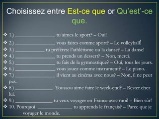 Choisissez entre Est-ce que or Qu’est’-ce
que.
1.) _______________ tu aimes le sport? – Oui!
2.) _______________ vous faites comme sport? – Le volleyball!
3.) ___________ tu préfères: l’athlétisme ou la danse? – La danse!
4.) _______________ tu prends un dessert? – Non, merci.
5.) _______________ tu fais de la gymnastique? – Oui, tous les jours.
6.) _______________ vous jouez comme instrument? – Le piano.
7.) _______________ il vient au cinéma avec nous? – Non, il ne peut
pas.
8.) ______________ Youssou aime faire le week-end? – Rester chez
lui.
9.) ______________ tu veux voyager en France avec moi! – Bien sûr!
10. Pourquoi _____________ tu apprends le français? – Parce que je
voyager le monde.