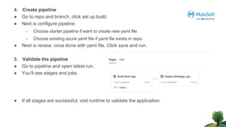 4. Create pipeline
● Go to repo and branch, click set up build.
● Next is configure pipeline.
○ Choose starter pipeline if want to create new yaml file
○ Choose existing azure yaml file if yaml file exists in repo.
● Next is review, once done with yaml file. Click save and run.
5. Validate the pipeline
● Go to pipeline and open latest run.
● You’ll see stages and jobs.
● If all stages are successful, visit runtime to validate the application.
 