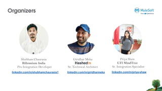 Organizers
Shubham Chaurasia
Billennium India
Pro Integration Developer
Giridhar Meka
Sr. Technical Architect
linkedin.com/in/giridharmeka
linkedin.com/in/shubhamchaurasia1
Priya Shaw
LTI MindTree
Sr. Integration Specialist
linkedin.com/in/priya-shaw
 