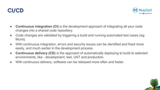 CI/CD
● Continuous integration (CI) is the development approach of integrating all your code
changes into a shared code repository.
● Code changes are validated by triggering a build and running automated test cases (eg:
Munit).
● With continuous integration, errors and security issues can be identified and fixed more
easily, and much earlier in the development process.
● Continuous delivery (CD) is the approach of automatically deploying to build to selected
environments, like - development, test, UAT and production.
● With continuous delivery, software can be released more often and faster.
 