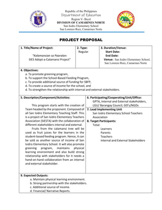 Republic of the Philippines
Department of Education
Region V- Bicol
DIVISION OF CAMARINES NORTE
San Isidro Elementary School
San Lorenzo Ruiz, Camarines Norte
PROJECT PROPOSAL
1. Title/Name of Project:
“Kalamansian sa Paaralan:
SIES Adopt-a-Calamansi Project”
2. Type:
Regular
3. Duration/Venue:
Start Date:
End Date:
Venue: San Isidro Elementary School,
San Lorenzo Ruiz, Camarines Norte
4. Objectives:
a. To promote greening program,
b. To support the School-Based Feeding Program,
c. To provide additional source of funding for SBFP,
d. To create a source of income for the school, and
d. To strengthen the relationship with internal and external stakeholders.
5. Description/Component/Activities:
This program starts with the creation of
Team headed by the proponent. Composed of
all San Isidro Elementary Teaching Staff. This
is a project of San Isidro Elementary Teachers
Association (SIESTA) with the collaboration of
different stakeholders internal and external.
Fruits from the calamansi tree will be
used as fruit juices for the learners in the
student-based feeding program. Hence, it can
be sold as another source of income of San
Isidro Elementary School. It will also promote
greening program, maintains physical
learning environment and also build strong
relationship with stakeholders for it needs a
hand-on-hand collaboration from an internal
and external stakeholder.
6. Participating/Cooperating/Unit/Office:
GPTA, Internal and External stakeholders,
LGU/ Barangay Council, GO’s/NGOs
7. Lead Implementing Unit
San Isidro Elementary School Teachers
Association
8. Target Participants:
Total:
Learners
Parents
Teachers
Internal and External Stakeholders
9. Expected Outputs:
a. Maintain physical learning environment.
b. Strong partnership with the stakeholders.
c. Additional source of income.
d. Financial/ Narrative Reports.
 