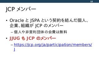 JCP メンバー
• Oracle と JSPA という契約を結んだ個人、
企業、組織が JCP のメンバー
– 個人や非営利団体の会費は無料
• JJUG も JCP のメンバー
– https://jcp.org/ja/participation/members/
J
12
 
