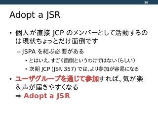 Adopt a JSR
• 個人が直接 JCP のメンバーとして活動するの
は現状ちょっとだけ面倒です
– JSPA を結ぶ必要がある
• とはいえ、すごく面倒というわけではない（らしい）
• 次期 JCP (JSR 357) では、より参加が容易になる
• ユーザグループを通じて参加すれば、気が楽
＆声が届きやすくなる
⇒ Adopt a JSR
16
 