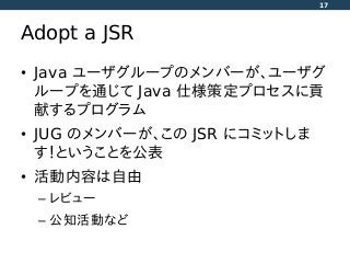 Adopt a JSR
• Java ユーザグループのメンバーが、ユーザグ
ループを通じて Java 仕様策定プロセスに貢
献するプログラム
• JUG のメンバーが、この JSR にコミットしま
す！ということを公表
• 活動内容は自由
– レビュー
– 公知活動など
17
 