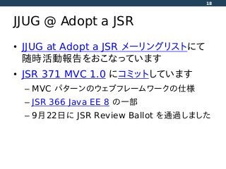 JJUG @ Adopt a JSR
• JJUG at Adopt a JSR メーリングリストにて
随時活動報告をおこなっています
• JSR 371 MVC 1.0 にコミットしています
– MVC パターンのウェブフレームワークの仕様
– JSR 366 Java EE 8 の一部
– 9月22日に JSR Review Ballot を通過しました
18
 