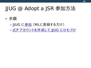 JJUG @ Adopt a JSR 参加方法
• 手順
– JJUG に参加 （MLに登録するだけ）
– JCP アカウントを作成して JJUG にひもづけ
19
 