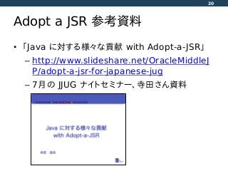 Adopt a JSR 参考資料
• 「Java に対する様々な貢献 with Adopt-a-JSR」
– http://www.slideshare.net/OracleMiddleJ
P/adopt-a-jsr-for-japanese-jug
– 7月の JJUG ナイトセミナー、寺田さん資料
20
 