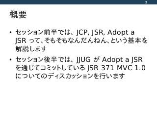 概要
• セッション前半では、 JCP, JSR, Adopt a
JSR って、そもそもなんだんねん、という基本を
解説します
• セッション後半では、 JJUG が Adopt a JSR
を通じてコミットしている JSR 371 MVC 1.0
についてのディスカッションを行います
2
 