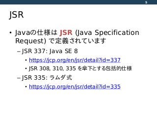 JSR
• Javaの仕様は JSR (Java Specification
Request) で定義されています
– JSR 337: Java SE 8
• https://jcp.org/en/jsr/detail?id=337
• JSR 308, 310, 335 を傘下とする包括的仕様
– JSR 335: ラムダ式
• https://jcp.org/en/jsr/detail?id=335
5
 