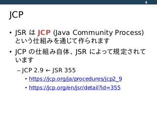 JCP
• JSR は JCP (Java Community Process)
という仕組みを通じて作られます
• JCP の仕組み自体、 JSR によって規定されて
います
– JCP 2.9 ← JSR 355
• https://jcp.org/ja/procedures/jcp2_9
• https://jcp.org/en/jsr/detail?id=355
8
 
