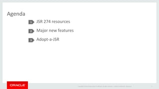Copyright	
  ©	
  2014	
  Oracle	
  and/or	
  its	
  aﬃliates.	
  All	
  rights	
  reserved.	
  	
  |	
  
Agenda	
  
JSR	
  274	
  resources	
  
Major	
  new	
  features	
  
Adopt-­‐a-­‐JSR	
  
1	
  
2	
  
3	
  
Oracle	
  ConﬁdenIal	
  –	
  Restricted	
   3	
  
 