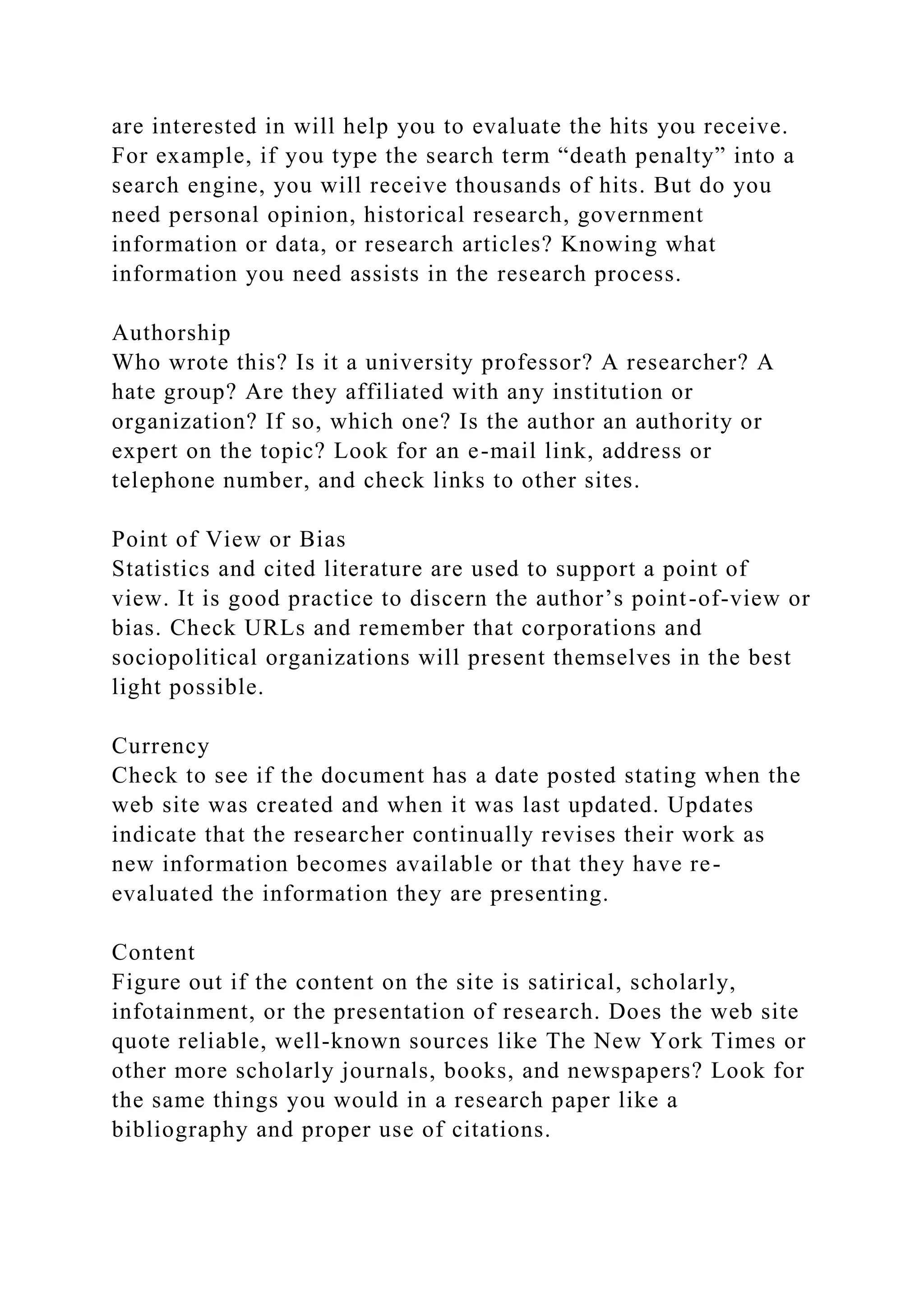 are interested in will help you to evaluate the hits you receive.
For example, if you type the search term “death penalty” into a
search engine, you will receive thousands of hits. But do you
need personal opinion, historical research, government
information or data, or research articles? Knowing what
information you need assists in the research process.
Authorship
Who wrote this? Is it a university professor? A researcher? A
hate group? Are they affiliated with any institution or
organization? If so, which one? Is the author an authority or
expert on the topic? Look for an e-mail link, address or
telephone number, and check links to other sites.
Point of View or Bias
Statistics and cited literature are used to support a point of
view. It is good practice to discern the author’s point-of-view or
bias. Check URLs and remember that corporations and
sociopolitical organizations will present themselves in the best
light possible.
Currency
Check to see if the document has a date posted stating when the
web site was created and when it was last updated. Updates
indicate that the researcher continually revises their work as
new information becomes available or that they have re-
evaluated the information they are presenting.
Content
Figure out if the content on the site is satirical, scholarly,
infotainment, or the presentation of research. Does the web site
quote reliable, well-known sources like The New York Times or
other more scholarly journals, books, and newspapers? Look for
the same things you would in a research paper like a
bibliography and proper use of citations.
 