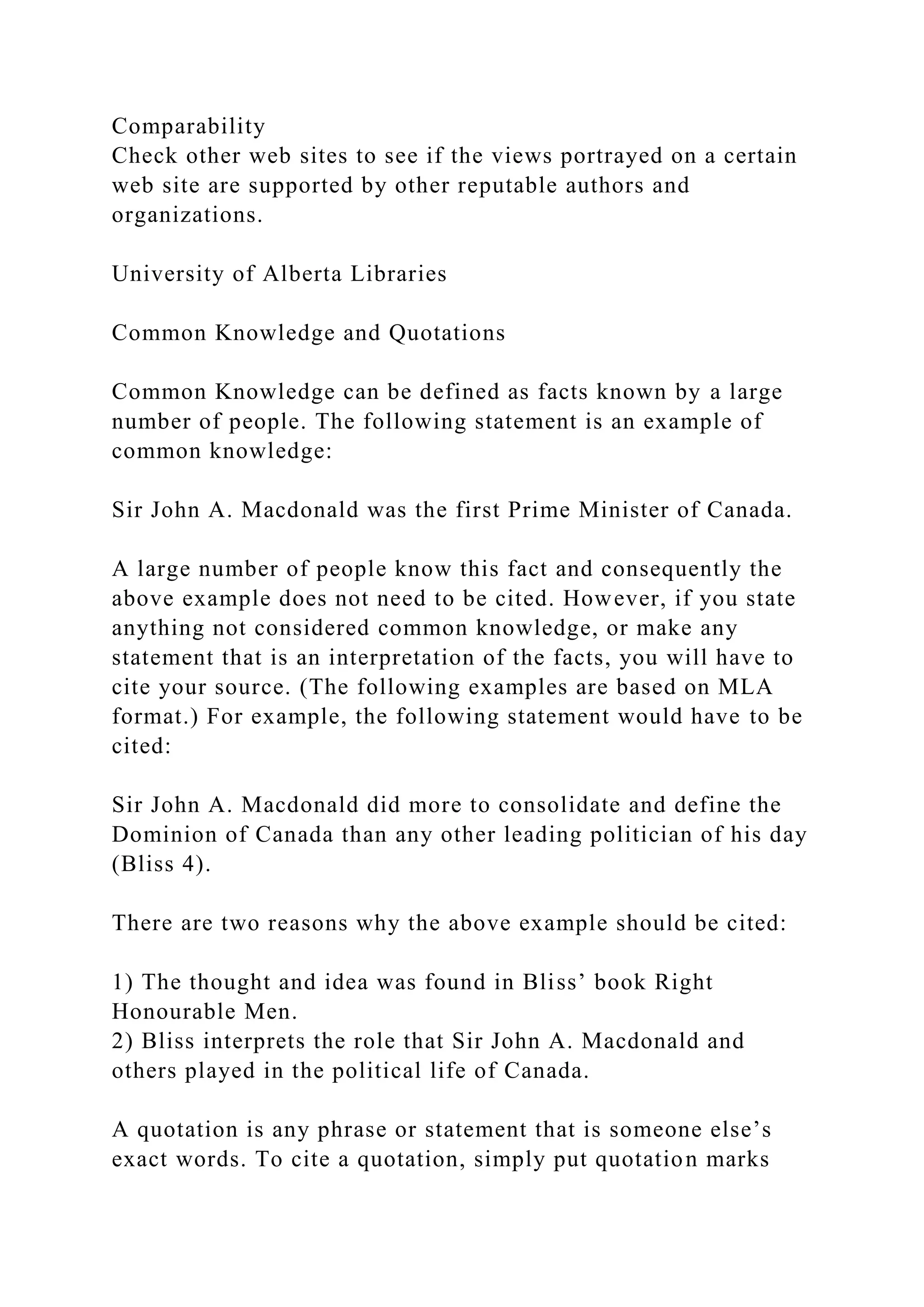 Comparability
Check other web sites to see if the views portrayed on a certain
web site are supported by other reputable authors and
organizations.
University of Alberta Libraries
Common Knowledge and Quotations
Common Knowledge can be defined as facts known by a large
number of people. The following statement is an example of
common knowledge:
Sir John A. Macdonald was the first Prime Minister of Canada.
A large number of people know this fact and consequently the
above example does not need to be cited. However, if you state
anything not considered common knowledge, or make any
statement that is an interpretation of the facts, you will have to
cite your source. (The following examples are based on MLA
format.) For example, the following statement would have to be
cited:
Sir John A. Macdonald did more to consolidate and define the
Dominion of Canada than any other leading politician of his day
(Bliss 4).
There are two reasons why the above example should be cited:
1) The thought and idea was found in Bliss’ book Right
Honourable Men.
2) Bliss interprets the role that Sir John A. Macdonald and
others played in the political life of Canada.
A quotation is any phrase or statement that is someone else’s
exact words. To cite a quotation, simply put quotation marks
 