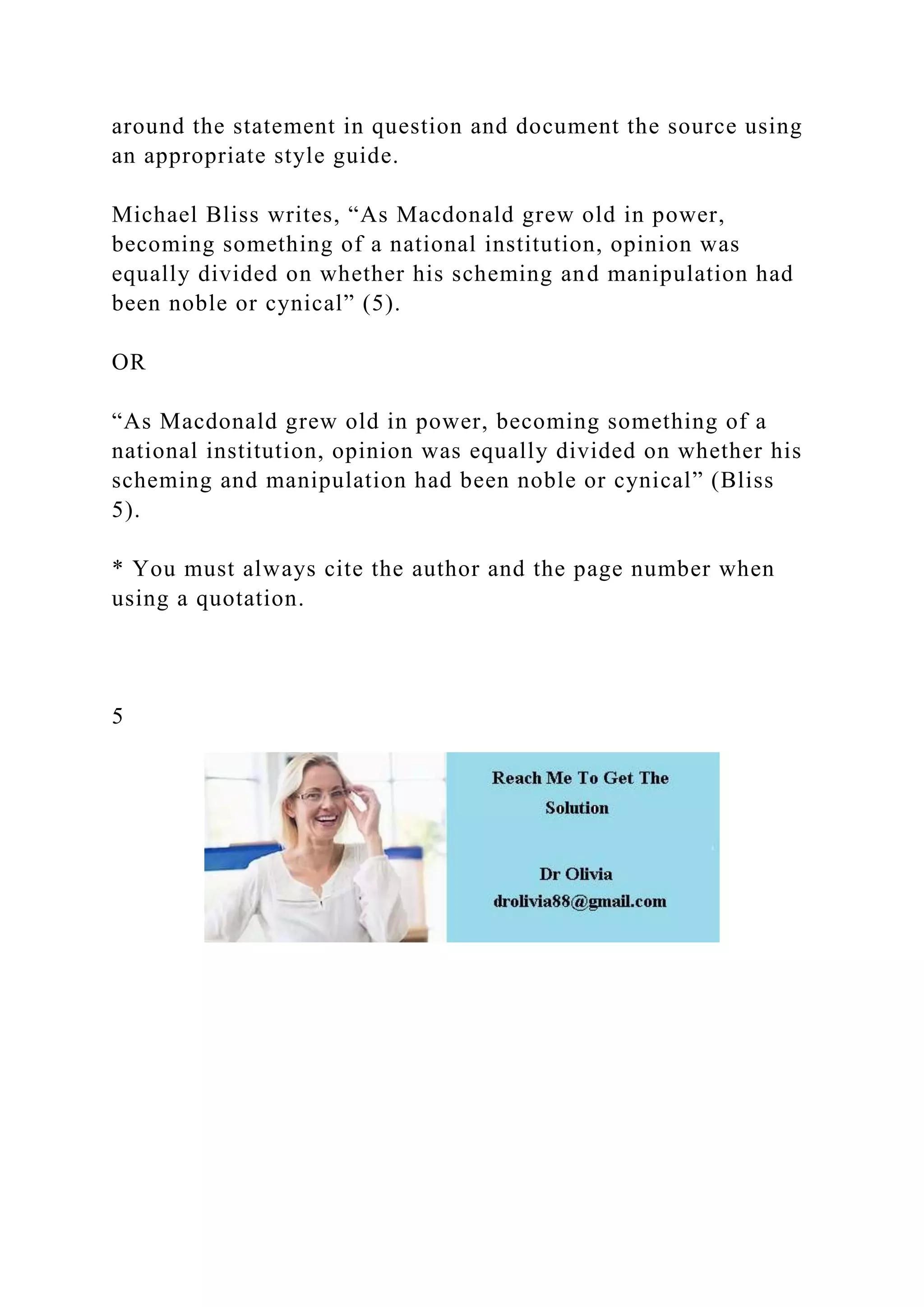 around the statement in question and document the source using
an appropriate style guide.
Michael Bliss writes, “As Macdonald grew old in power,
becoming something of a national institution, opinion was
equally divided on whether his scheming and manipulation had
been noble or cynical” (5).
OR
“As Macdonald grew old in power, becoming something of a
national institution, opinion was equally divided on whether his
scheming and manipulation had been noble or cynical” (Bliss
5).
* You must always cite the author and the page number when
using a quotation.
5
 