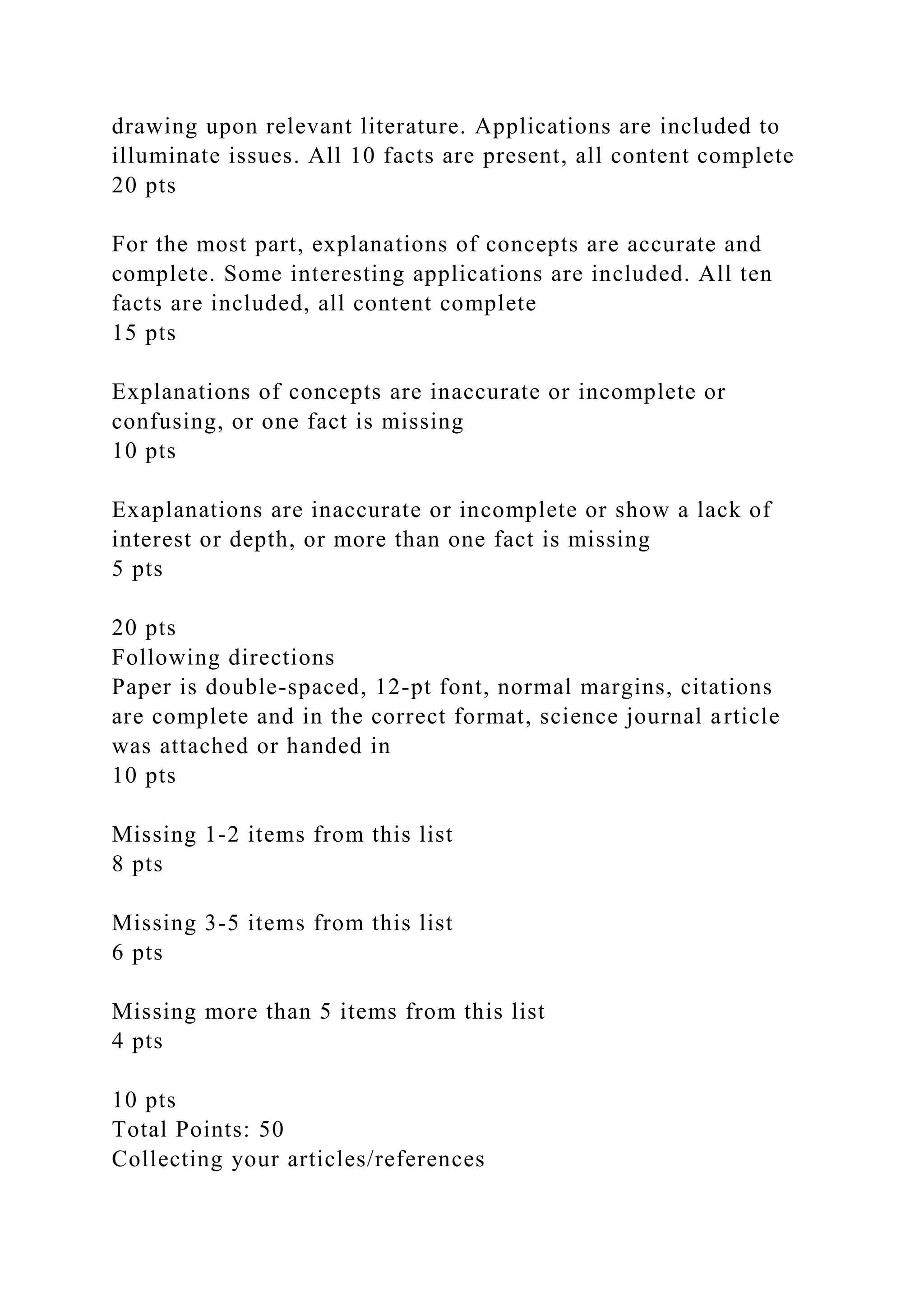 drawing upon relevant literature. Applications are included to
illuminate issues. All 10 facts are present, all content complete
20 pts
For the most part, explanations of concepts are accurate and
complete. Some interesting applications are included. All ten
facts are included, all content complete
15 pts
Explanations of concepts are inaccurate or incomplete or
confusing, or one fact is missing
10 pts
Exaplanations are inaccurate or incomplete or show a lack of
interest or depth, or more than one fact is missing
5 pts
20 pts
Following directions
Paper is double-spaced, 12-pt font, normal margins, citations
are complete and in the correct format, science journal article
was attached or handed in
10 pts
Missing 1-2 items from this list
8 pts
Missing 3-5 items from this list
6 pts
Missing more than 5 items from this list
4 pts
10 pts
Total Points: 50
Collecting your articles/references
 