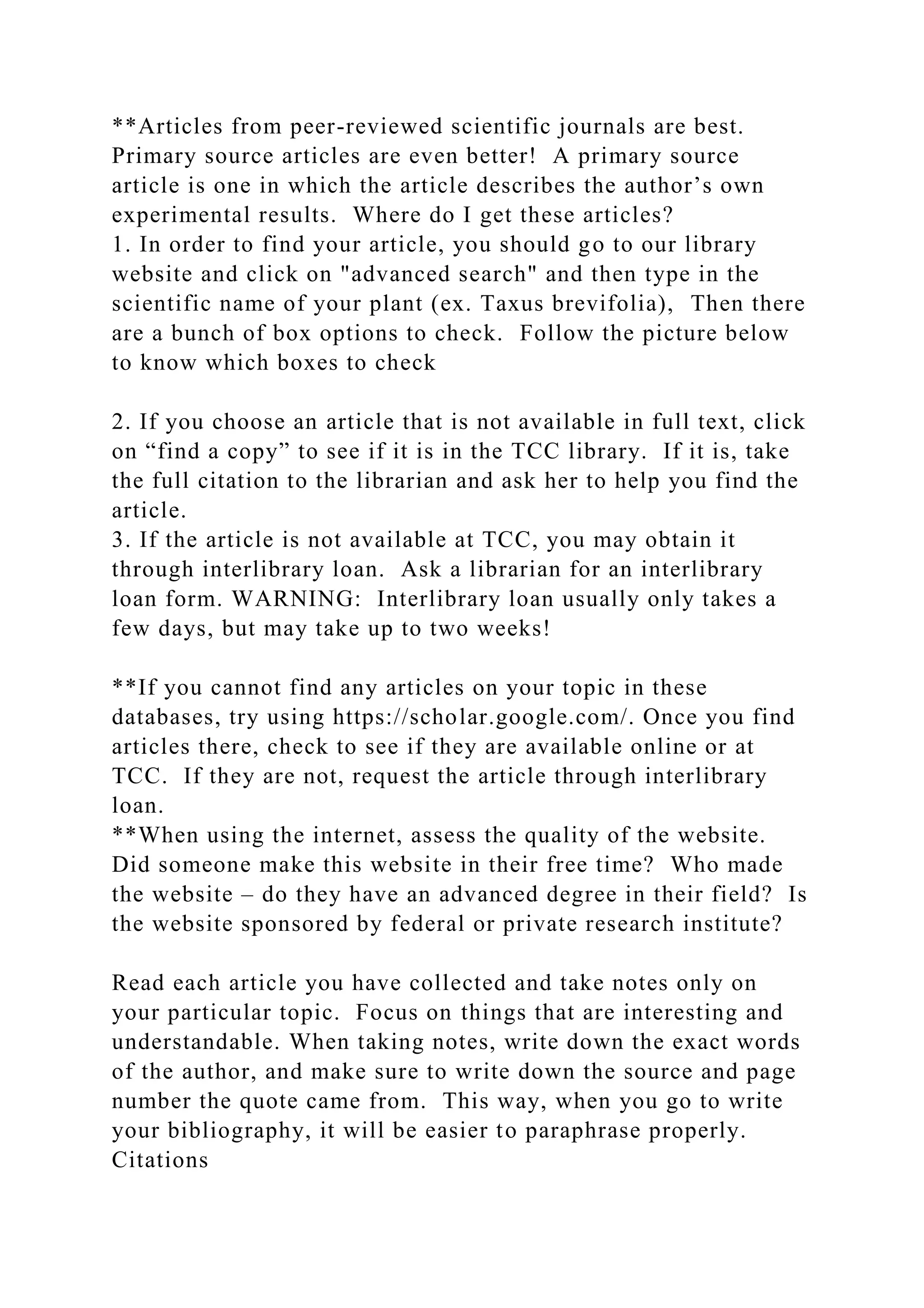 **Articles from peer-reviewed scientific journals are best.
Primary source articles are even better! A primary source
article is one in which the article describes the author’s own
experimental results. Where do I get these articles?
1. In order to find your article, you should go to our library
website and click on "advanced search" and then type in the
scientific name of your plant (ex. Taxus brevifolia), Then there
are a bunch of box options to check. Follow the picture below
to know which boxes to check
2. If you choose an article that is not available in full text, click
on “find a copy” to see if it is in the TCC library. If it is, take
the full citation to the librarian and ask her to help you find the
article.
3. If the article is not available at TCC, you may obtain it
through interlibrary loan. Ask a librarian for an interlibrary
loan form. WARNING: Interlibrary loan usually only takes a
few days, but may take up to two weeks!
**If you cannot find any articles on your topic in these
databases, try using https://scholar.google.com/. Once you find
articles there, check to see if they are available online or at
TCC. If they are not, request the article through interlibrary
loan.
**When using the internet, assess the quality of the website.
Did someone make this website in their free time? Who made
the website – do they have an advanced degree in their field? Is
the website sponsored by federal or private research institute?
Read each article you have collected and take notes only on
your particular topic. Focus on things that are interesting and
understandable. When taking notes, write down the exact words
of the author, and make sure to write down the source and page
number the quote came from. This way, when you go to write
your bibliography, it will be easier to paraphrase properly.
Citations
 