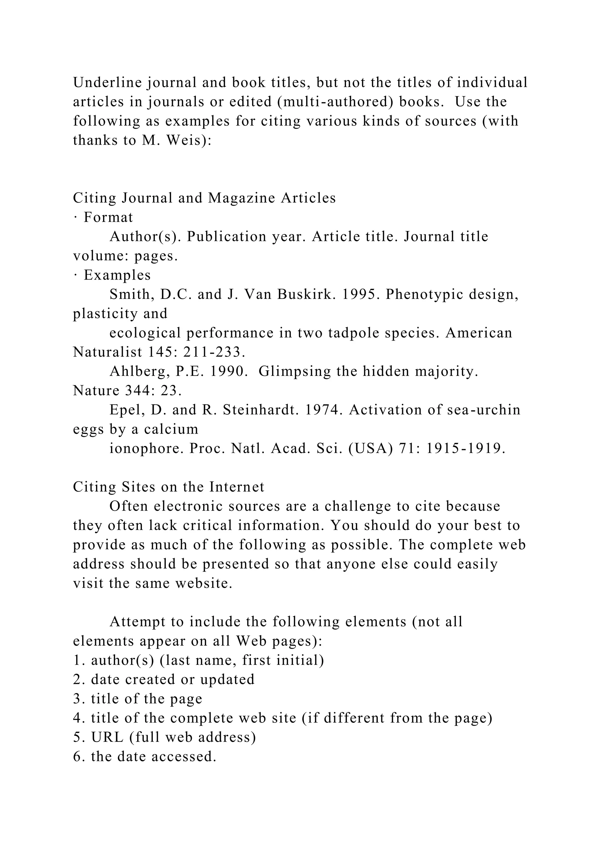 Underline journal and book titles, but not the titles of individual
articles in journals or edited (multi-authored) books. Use the
following as examples for citing various kinds of sources (with
thanks to M. Weis):
Citing Journal and Magazine Articles
· Format
Author(s). Publication year. Article title. Journal title
volume: pages.
· Examples
Smith, D.C. and J. Van Buskirk. 1995. Phenotypic design,
plasticity and
ecological performance in two tadpole species. American
Naturalist 145: 211-233.
Ahlberg, P.E. 1990. Glimpsing the hidden majority.
Nature 344: 23.
Epel, D. and R. Steinhardt. 1974. Activation of sea-urchin
eggs by a calcium
ionophore. Proc. Natl. Acad. Sci. (USA) 71: 1915-1919.
Citing Sites on the Internet
Often electronic sources are a challenge to cite because
they often lack critical information. You should do your best to
provide as much of the following as possible. The complete web
address should be presented so that anyone else could easily
visit the same website.
Attempt to include the following elements (not all
elements appear on all Web pages):
1. author(s) (last name, first initial)
2. date created or updated
3. title of the page
4. title of the complete web site (if different from the page)
5. URL (full web address)
6. the date accessed.
 
