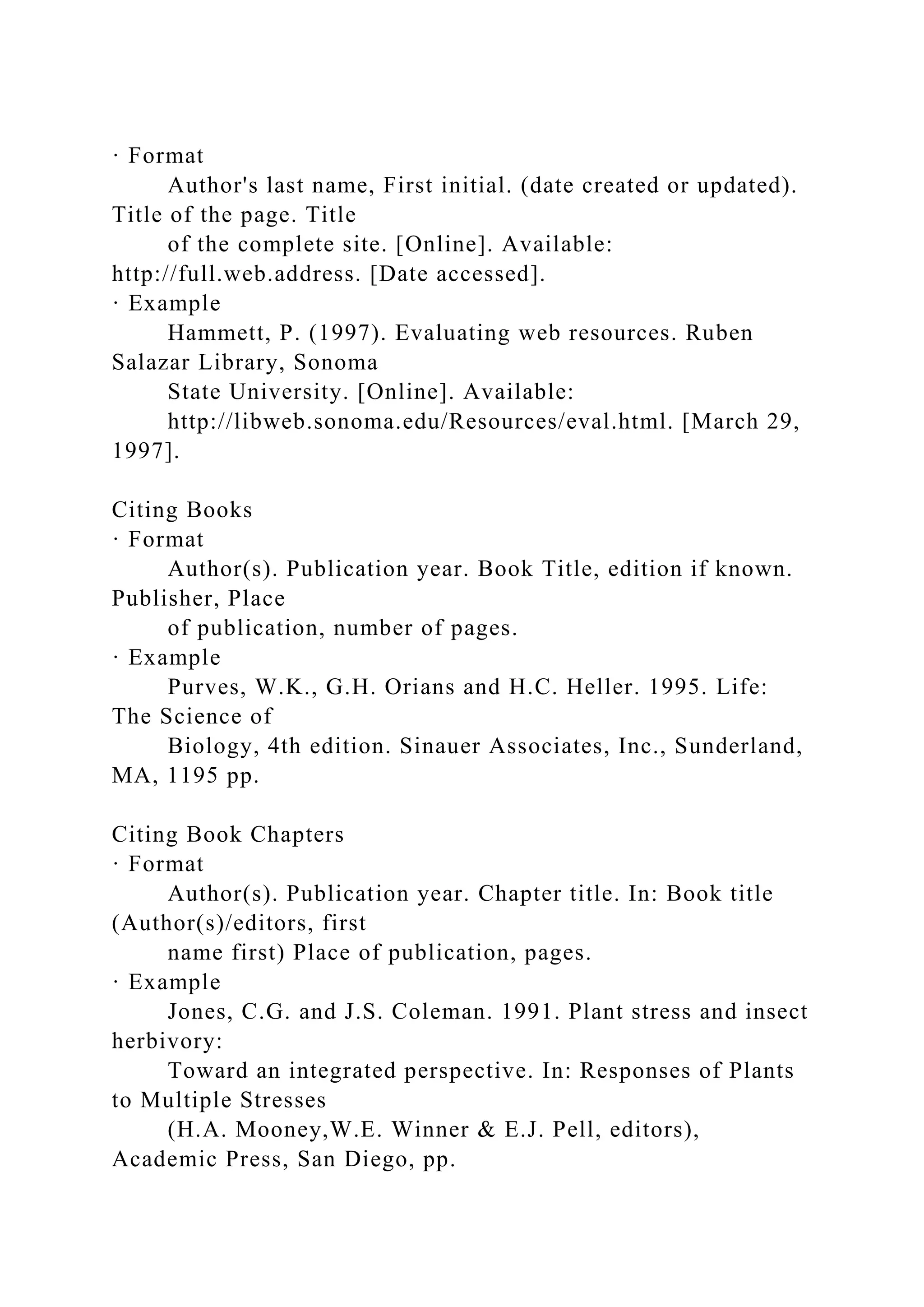 · Format
Author's last name, First initial. (date created or updated).
Title of the page. Title
of the complete site. [Online]. Available:
http://full.web.address. [Date accessed].
· Example
Hammett, P. (1997). Evaluating web resources. Ruben
Salazar Library, Sonoma
State University. [Online]. Available:
http://libweb.sonoma.edu/Resources/eval.html. [March 29,
1997].
Citing Books
· Format
Author(s). Publication year. Book Title, edition if known.
Publisher, Place
of publication, number of pages.
· Example
Purves, W.K., G.H. Orians and H.C. Heller. 1995. Life:
The Science of
Biology, 4th edition. Sinauer Associates, Inc., Sunderland,
MA, 1195 pp.
Citing Book Chapters
· Format
Author(s). Publication year. Chapter title. In: Book title
(Author(s)/editors, first
name first) Place of publication, pages.
· Example
Jones, C.G. and J.S. Coleman. 1991. Plant stress and insect
herbivory:
Toward an integrated perspective. In: Responses of Plants
to Multiple Stresses
(H.A. Mooney,W.E. Winner & E.J. Pell, editors),
Academic Press, San Diego, pp.
 
