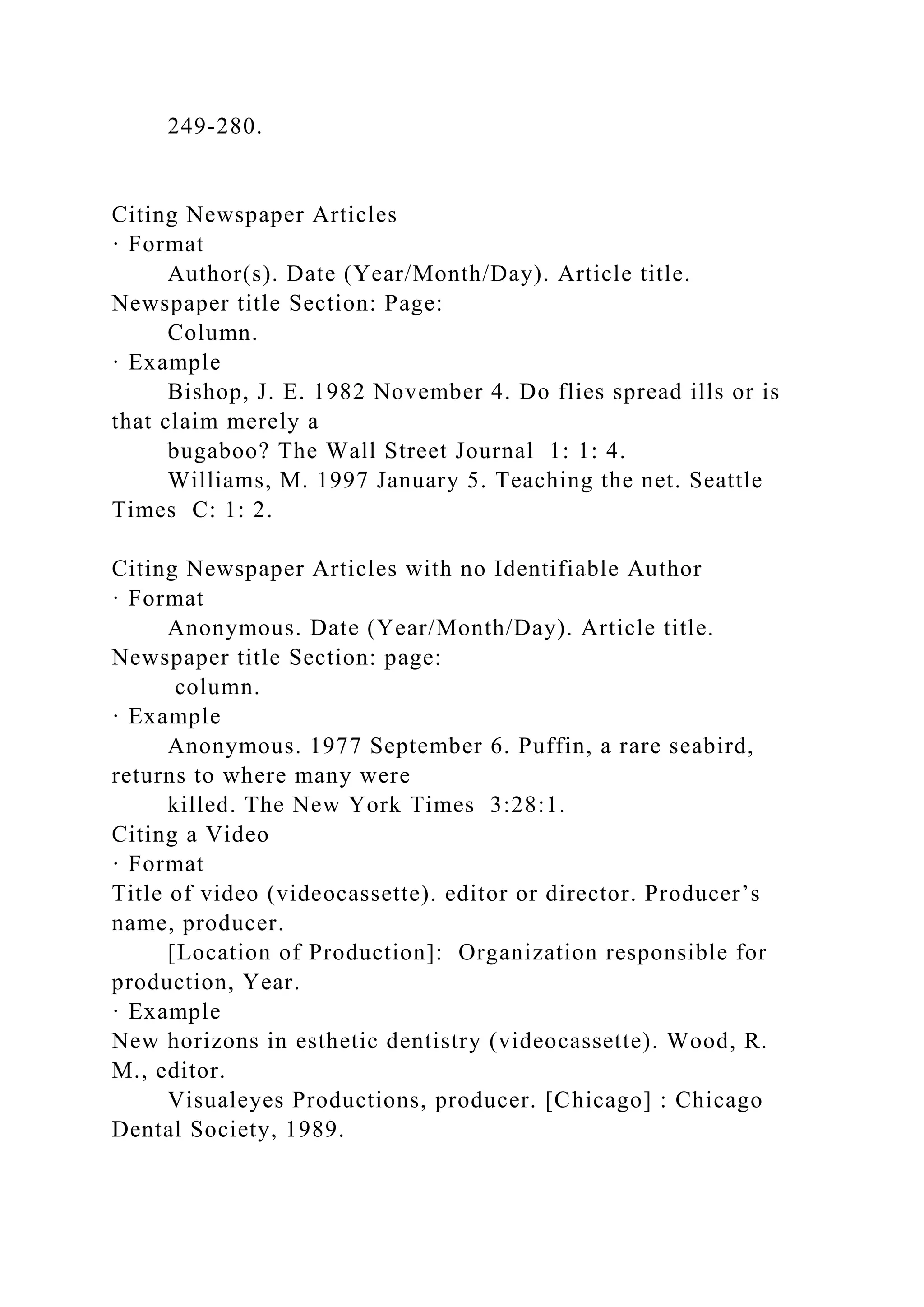 249-280.
Citing Newspaper Articles
· Format
Author(s). Date (Year/Month/Day). Article title.
Newspaper title Section: Page:
Column.
· Example
Bishop, J. E. 1982 November 4. Do flies spread ills or is
that claim merely a
bugaboo? The Wall Street Journal 1: 1: 4.
Williams, M. 1997 January 5. Teaching the net. Seattle
Times C: 1: 2.
Citing Newspaper Articles with no Identifiable Author
· Format
Anonymous. Date (Year/Month/Day). Article title.
Newspaper title Section: page:
column.
· Example
Anonymous. 1977 September 6. Puffin, a rare seabird,
returns to where many were
killed. The New York Times 3:28:1.
Citing a Video
· Format
Title of video (videocassette). editor or director. Producer’s
name, producer.
[Location of Production]: Organization responsible for
production, Year.
· Example
New horizons in esthetic dentistry (videocassette). Wood, R.
M., editor.
Visualeyes Productions, producer. [Chicago] : Chicago
Dental Society, 1989.
 
