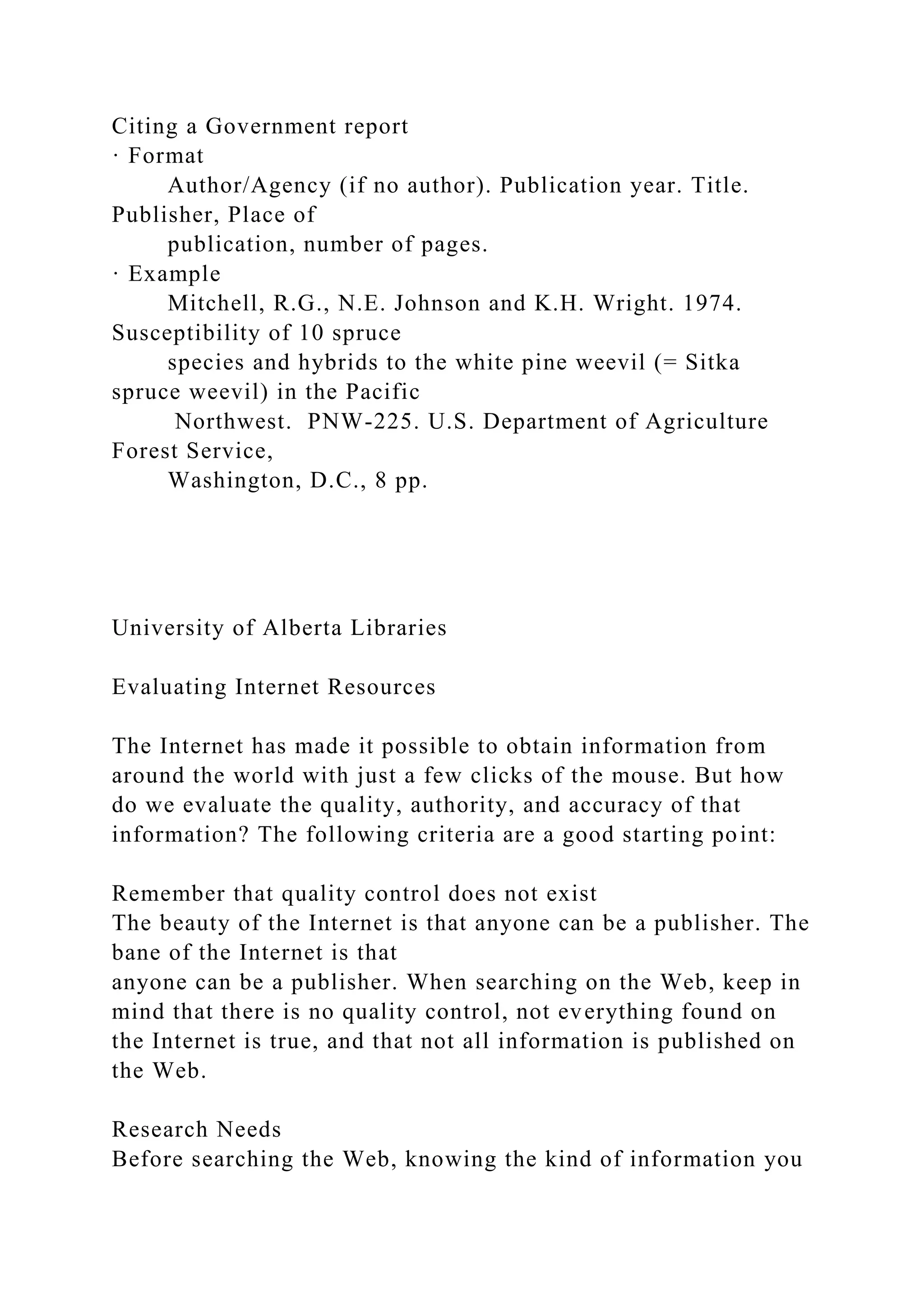 Citing a Government report
· Format
Author/Agency (if no author). Publication year. Title.
Publisher, Place of
publication, number of pages.
· Example
Mitchell, R.G., N.E. Johnson and K.H. Wright. 1974.
Susceptibility of 10 spruce
species and hybrids to the white pine weevil (= Sitka
spruce weevil) in the Pacific
Northwest. PNW-225. U.S. Department of Agriculture
Forest Service,
Washington, D.C., 8 pp.
University of Alberta Libraries
Evaluating Internet Resources
The Internet has made it possible to obtain information from
around the world with just a few clicks of the mouse. But how
do we evaluate the quality, authority, and accuracy of that
information? The following criteria are a good starting point:
Remember that quality control does not exist
The beauty of the Internet is that anyone can be a publisher. The
bane of the Internet is that
anyone can be a publisher. When searching on the Web, keep in
mind that there is no quality control, not everything found on
the Internet is true, and that not all information is published on
the Web.
Research Needs
Before searching the Web, knowing the kind of information you
 