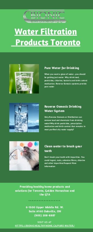 Water Filtration
Products Toronto
Providing healthy home products and
solutions for Toronto, Golden Horseshoe and
the GTA
6-1500 Upper Middle Rd. W.
Suite #160 Oakville, ON
(905) 208-8887
VISIT US AT
HTTPS://BIONICHEALTHYHOME.CA/PURE-WATER/
Pure Water for Drinking
When you want a glass of water…you should
be getting just water. Why drink lead,
pesticides, chlorine, bacteria and birth control
medication. Reverse Osmosis systems provide
pure water
Reverse Osmosis Drinking
Water System
Only Reverse Osmosis or Distillation can
remove lead and chemicals from drinking
water!Why drink pesticides, prescription
medication and birth control that remains in
most purified city water supply?
Clean water to brush your
teeth
Don’t brush your teeth with impurities. You
could ingest, rusts, asbestos fibres, chlorine
and other impurities.Request More
Information
 