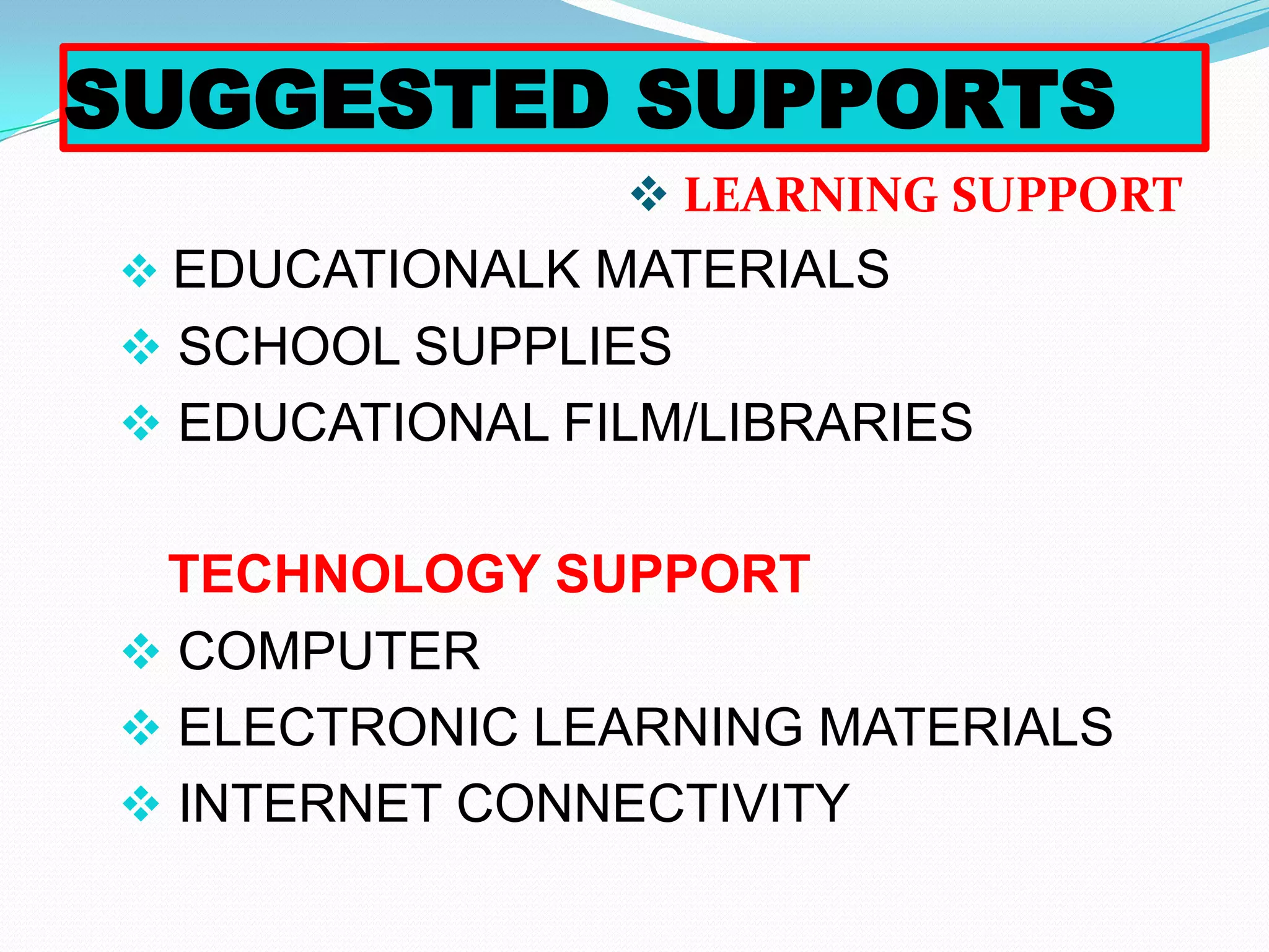 SUGGESTED SUPPORTS
                 LEARNING SUPPORT
 EDUCATIONALK MATERIALS
 SCHOOL SUPPLIES
 EDUCATIONAL FILM/LIBRARIES


 TECHNOLOGY SUPPORT
 COMPUTER
 ELECTRONIC LEARNING MATERIALS
 INTERNET CONNECTIVITY
 