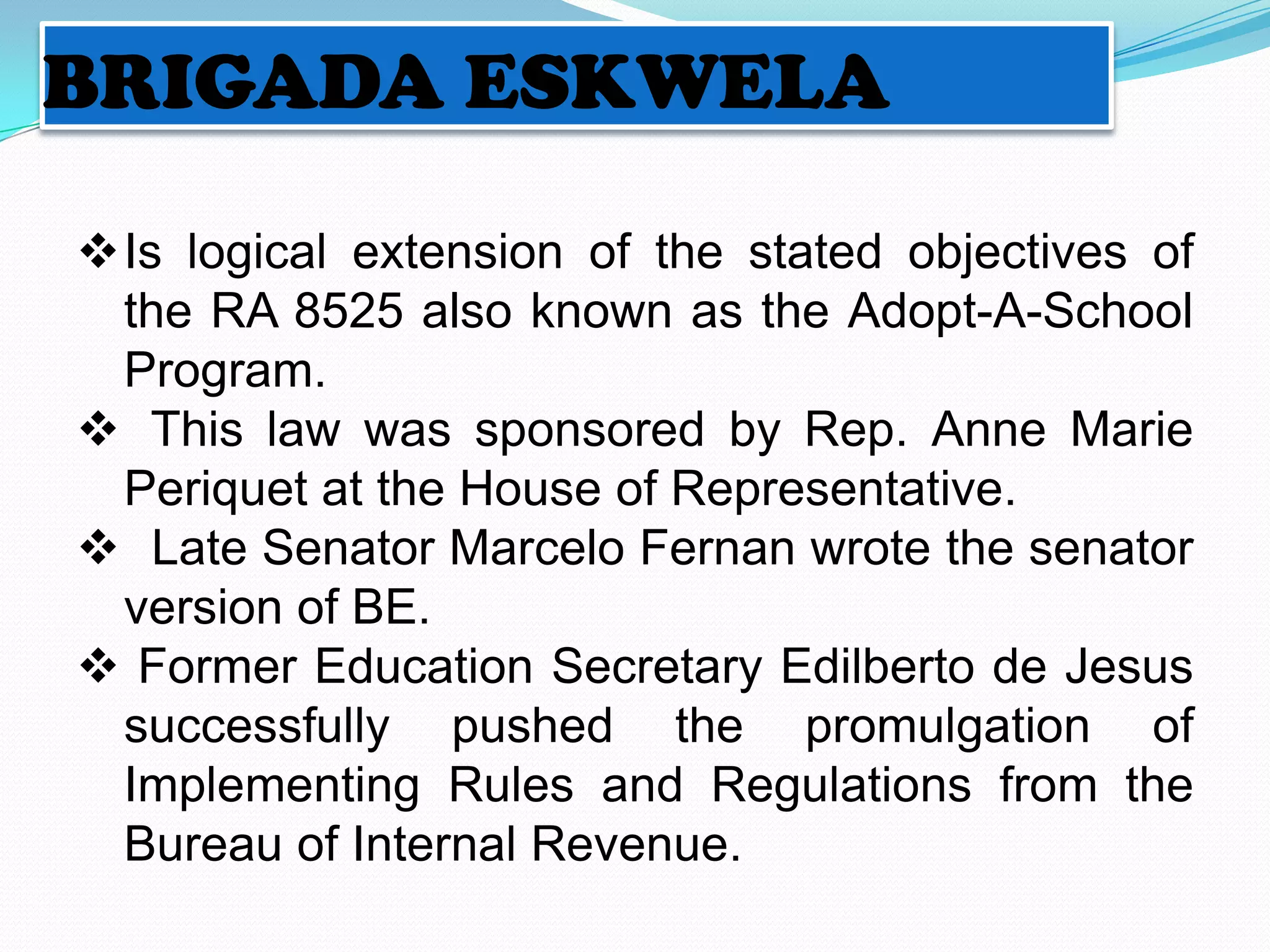 BRIGADA ESKWELA

Is logical extension of the stated objectives of
 the RA 8525 also known as the Adopt-A-School
 Program.
 This law was sponsored by Rep. Anne Marie
 Periquet at the House of Representative.
 Late Senator Marcelo Fernan wrote the senator
 version of BE.
 Former Education Secretary Edilberto de Jesus
 successfully pushed the promulgation of
 Implementing Rules and Regulations from the
 Bureau of Internal Revenue.
 