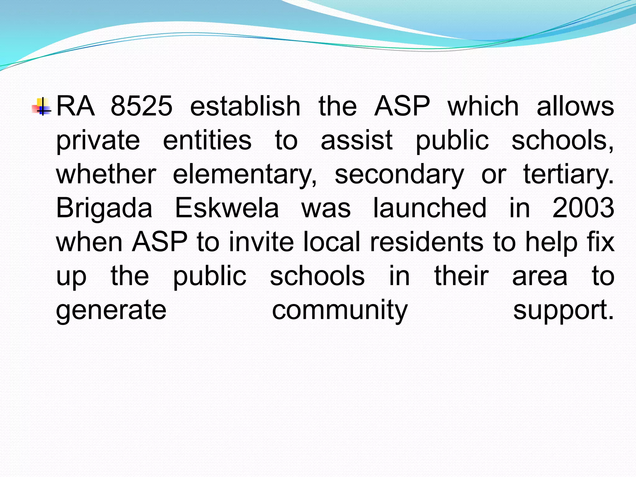 RA 8525 establish the ASP which allows
private entities to assist public schools,
whether elementary, secondary or tertiary.
Brigada Eskwela was launched in 2003
when ASP to invite local residents to help fix
up the public schools in their area to
generate         community           support.
 