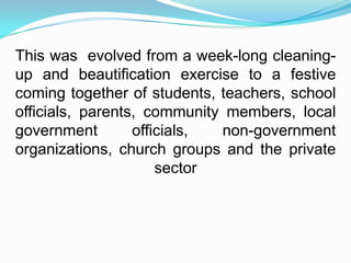 This was evolved from a week-long cleaning-
up and beautification exercise to a festive
coming together of students, teachers, school
officials, parents, community members, local
government        officials, non-government
organizations, church groups and the private
                      sector
 