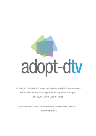  

 

                                       
                                       
                                       




                                       

    “ADOPT_DTV: Barreiras à adopção da televisão digital no contexto da 
        transição da televisão analógica para o digital em Portugal”  
                      ( PTDC/CCI‐COM/102576/2008) 
                                       

        Relatório do Estudo “Entrevistas com Stakeholders ‐ Anexos” 
                             Setembro de 2011 

 




                                     1 
 