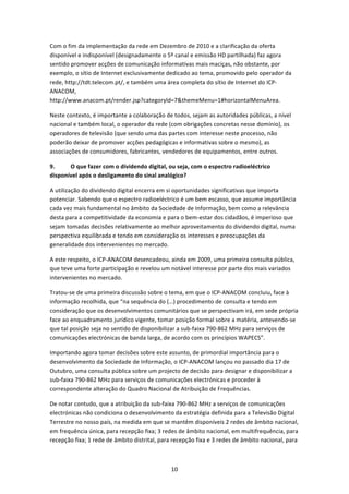 Com o fim da implementação da rede em Dezembro de 2010 e a clarificação da oferta 
disponível e indisponível (designadamente o 5º canal e emissão HD partilhada) faz agora 
sentido promover acções de comunicação informativas mais maciças, não obstante, por 
exemplo, o sítio de Internet exclusivamente dedicado ao tema, promovido pelo operador da 
rede, http://tdt.telecom.pt/, e também uma área completa do sítio de Internet do ICP‐
ANACOM, 
http://www.anacom.pt/render.jsp?categoryld=7&themeMenu=1#horizontalMenuArea. 

Neste contexto, é importante a colaboração de todos, sejam as autoridades públicas, a nível 
nacional e também local, o operador da rede (com obrigações concretas nesse domínio), os 
operadores de televisão (que sendo uma das partes com interesse neste processo, não 
poderão deixar de promover acções pedagógicas e informativas sobre o mesmo), as 
associações de consumidores, fabricantes, vendedores de equipamentos, entre outros. 

9.     O que fazer com o dividendo digital, ou seja, com o espectro radioeléctrico 
disponível após o desligamento do sinal analógico?  

A utilização do dividendo digital encerra em si oportunidades significativas que importa 
potenciar. Sabendo que o espectro radioeléctrico é um bem escasso, que assume importância 
cada vez mais fundamental no âmbito da Sociedade de Informação, bem como a relevância 
desta para a competitividade da economia e para o bem‐estar dos cidadãos, é imperioso que 
sejam tomadas decisões relativamente ao melhor aproveitamento do dividendo digital, numa 
perspectiva equilibrada e tendo em consideração os interesses e preocupações da 
generalidade dos intervenientes no mercado. 

A este respeito, o ICP‐ANACOM desencadeou, ainda em 2009, uma primeira consulta pública, 
que teve uma forte participação e revelou um notável interesse por parte dos mais variados 
intervenientes no mercado. 

Tratou‐se de uma primeira discussão sobre o tema, em que o ICP‐ANACOM concluiu, face à 
informação recolhida, que “na sequência do (…) procedimento de consulta e tendo em 
consideração que os desenvolvimentos comunitários que se perspectivam irá, em sede própria 
face ao enquadramento jurídico vigente, tomar posição formal sobre a matéria, antevendo‐se 
que tal posição seja no sentido de disponibilizar a sub‐faixa 790‐862 MHz para serviços de 
comunicações electrónicas de banda larga, de acordo com os princípios WAPECS”. 

Importando agora tomar decisões sobre este assunto, de primordial importância para o 
desenvolvimento da Sociedade de Informação, o ICP‐ANACOM lançou no passado dia 17 de 
Outubro, uma consulta pública sobre um projecto de decisão para designar e disponibilizar a 
sub‐faixa 790‐862 MHz para serviços de comunicações electrónicas e proceder à 
correspondente alteração do Quadro Nacional de Atribuição de Frequências.  

De notar contudo, que a atribuição da sub‐faixa 790‐862 MHz a serviços de comunicações 
electrónicas não condiciona o desenvolvimento da estratégia definida para a Televisão Digital 
Terrestre no nosso país, na medida em que se mantêm disponíveis 2 redes de âmbito nacional, 
em frequência única, para recepção fixa; 3 redes de âmbito nacional, em multifrequência, para 
recepção fixa; 1 rede de âmbito distrital, para recepção fixa e 3 redes de âmbito nacional, para 



                                               10 
 
