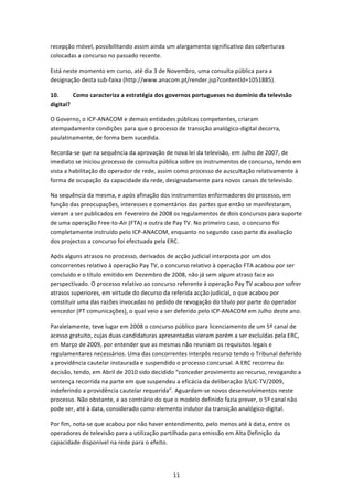 recepção móvel, possibilitando assim ainda um alargamento significativo das coberturas 
colocadas a concurso no passado recente. 

Está neste momento em curso, até dia 3 de Novembro, uma consulta pública para a 
designação desta sub‐faixa (http://www.anacom.pt/render.jsp?contentld=1051885). 

10.       Como caracteriza a estratégia dos governos portugueses no domínio da televisão 
digital? 

O Governo, o ICP‐ANACOM e demais entidades públicas competentes, criaram 
atempadamente condições para que o processo de transição analógico‐digital decorra, 
paulatinamente, de forma bem sucedida. 

Recorda‐se que na sequência da aprovação de nova lei da televisão, em Julho de 2007, de 
imediato se iniciou processo de consulta pública sobre os instrumentos de concurso, tendo em 
vista a habilitação do operador de rede, assim como processo de auscultação relativamente à 
forma de ocupação da capacidade da rede, designadamente para novos canais de televisão. 

Na sequência da mesma, e após afinação dos instrumentos enformadores do processo, em 
função das preocupações, interesses e comentários das partes que então se manifestaram, 
vieram a ser publicados em Fevereiro de 2008 os regulamentos de dois concursos para suporte 
de uma operação Free‐to‐Air (FTA) e outra de Pay TV. No primeiro caso, o concurso foi 
completamente instruído pelo ICP‐ANACOM, enquanto no segundo caso parte da avaliação 
dos projectos a concurso foi efectuada pela ERC.  

Após alguns atrasos no processo, derivados de acção judicial interposta por um dos 
concorrentes relativo à operação Pay TV, o concurso relativo à operação FTA acabou por ser 
concluído e o título emitido em Dezembro de 2008, não já sem algum atraso face ao 
perspectivado. O processo relativo ao concurso referente à operação Pay TV acabou por sofrer 
atrasos superiores, em virtude do decurso da referida acção judicial, o que acabou por 
constituir uma das razões invocadas no pedido de revogação do título por parte do operador 
vencedor (PT comunicações), o qual veio a ser deferido pelo ICP‐ANACOM em Julho deste ano. 

Paralelamente, teve lugar em 2008 o concurso público para licenciamento de um 5º canal de 
acesso gratuito, cujas duas candidaturas apresentadas vieram porém a ser excluídas pela ERC, 
em Março de 2009, por entender que as mesmas não reuniam os requisitos legais e 
regulamentares necessários. Uma das concorrentes interpôs recurso tendo o Tribunal deferido 
a providência cautelar instaurada e suspendido o processo concursal. A ERC recorreu da 
decisão, tendo, em Abril de 2010 sido decidido “conceder provimento ao recurso, revogando a 
sentença recorrida na parte em que suspendeu a eficácia da deliberação 3/LIC‐TV/2009, 
indeferindo a providência cautelar requerida”. Aguardam‐se novos desenvolvimentos neste 
processo. Não obstante, e ao contrário do que o modelo definido fazia prever, o 5º canal não 
pode ser, até à data, considerado como elemento indutor da transição analógico‐digital. 

Por fim, nota‐se que acabou por não haver entendimento, pelo menos até à data, entre os 
operadores de televisão para a utilização partilhada para emissão em Alta Definição da 
capacidade disponível na rede para o efeito. 




                                             11 
 