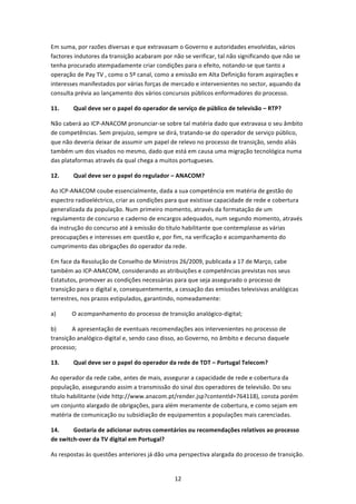 Em suma, por razões diversas e que extravasam o Governo e autoridades envolvidas, vários 
factores indutores da transição acabaram por não se verificar, tal não significando que não se 
tenha procurado atempadamente criar condições para o efeito, notando‐se que tanto a 
operação de Pay TV , como o 5º canal, como a emissão em Alta Definição foram aspirações e 
interesses manifestados por várias forças de mercado e intervenientes no sector, aquando da 
consulta prévia ao lançamento dos vários concursos públicos enformadores do processo. 

11.      Qual deve ser o papel do operador de serviço de público de televisão – RTP? 

Não caberá ao ICP‐ANACOM pronunciar‐se sobre tal matéria dado que extravasa o seu âmbito 
de competências. Sem prejuízo, sempre se dirá, tratando‐se do operador de serviço público, 
que não deveria deixar de assumir um papel de relevo no processo de transição, sendo aliás 
também um dos visados no mesmo, dado que está em causa uma migração tecnológica numa 
das plataformas através da qual chega a muitos portugueses. 

12.      Qual deve ser o papel do regulador – ANACOM? 

Ao ICP‐ANACOM coube essencialmente, dada a sua competência em matéria de gestão do 
espectro radioeléctrico, criar as condições para que existisse capacidade de rede e cobertura 
generalizada da população. Num primeiro momento, através da formatação de um 
regulamento de concurso e caderno de encargos adequados, num segundo momento, através 
da instrução do concurso até à emissão do título habilitante que contemplasse as várias 
preocupações e interesses em questão e, por fim, na verificação e acompanhamento do 
cumprimento das obrigações do operador da rede. 

Em face da Resolução de Conselho de Ministros 26/2009, publicada a 17 de Março, cabe 
também ao ICP‐ANACOM, considerando as atribuições e competências previstas nos seus 
Estatutos, promover as condições necessárias para que seja assegurado o processo de 
transição para o digital e, consequentemente, a cessação das emissões televisivas analógicas 
terrestres, nos prazos estipulados, garantindo, nomeadamente: 

a)      O acompanhamento do processo de transição analógico‐digital; 

b)      A apresentação de eventuais recomendações aos intervenientes no processo de 
transição analógico‐digital e, sendo caso disso, ao Governo, no âmbito e decurso daquele 
processo; 

13.      Qual deve ser o papel do operador da rede de TDT – Portugal Telecom? 

Ao operador da rede cabe, antes de mais, assegurar a capacidade de rede e cobertura da 
população, assegurando assim a transmissão do sinal dos operadores de televisão. Do seu 
título habilitante (vide http://www.anacom.pt/render.jsp?contentld=764118), consta porém 
um conjunto alargado de obrigações, para além meramente de cobertura, e como sejam em 
matéria de comunicação ou subsidiação de equipamentos a populações mais carenciadas. 

14.      Gostaria de adicionar outros comentários ou recomendações relativos ao processo 
de switch‐over da TV digital em Portugal? 

As respostas às questões anteriores já dão uma perspectiva alargada do processo de transição. 


                                              12 
 