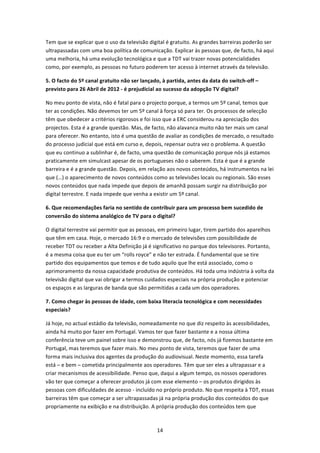 Tem que se explicar que o uso da televisão digital é gratuito. As grandes barreiras poderão ser 
ultrapassadas com uma boa política de comunicação. Explicar às pessoas que, de facto, há aqui 
uma melhoria, há uma evolução tecnológica e que a TDT vai trazer novas potencialidades 
como, por exemplo, as pessoas no futuro poderem ter acesso à internet através da televisão. 

5. O facto do 5º canal gratuito não ser lançado, à partida, antes da data do switch‐off – 
previsto para 26 Abril de 2012 ‐ é prejudicial ao sucesso da adopção TV digital? 

No meu ponto de vista, não é fatal para o projecto porque, a termos um 5º canal, temos que 
ter as condições. Não devemos ter um 5º canal à força só para ter. Os processos de selecção 
têm que obedecer a critérios rigorosos e foi isso que a ERC considerou na apreciação dos 
projectos. Esta é a grande questão. Mas, de facto, não alavanca muito não ter mais um canal 
para oferecer. No entanto, isto é uma questão de avaliar as condições de mercado, o resultado 
do processo judicial que está em curso e, depois, repensar outra vez o problema. A questão 
que eu continuo a sublinhar é, de facto, uma questão de comunicação porque nós já estamos 
praticamente em simulcast apesar de os portugueses não o saberem. Esta é que é a grande 
barreira e é a grande questão. Depois, em relação aos novos conteúdos, há instrumentos na lei 
que (…) o aparecimento de novos conteúdos como as televisões locais ou regionais. São esses 
novos conteúdos que nada impede que depois de amanhã possam surgir na distribuição por 
digital terrestre. E nada impede que venha a existir um 5º canal.  

6. Que recomendações faria no sentido de contribuir para um processo bem sucedido de 
conversão do sistema analógico de TV para o digital? 

O digital terrestre vai permitir que as pessoas, em primeiro lugar, tirem partido dos aparelhos 
que têm em casa. Hoje, o mercado 16:9 e o mercado de televisões com possibilidade de 
receber TDT ou receber a Alta Definição já é significativo no parque dos televisores. Portanto, 
é a mesma coisa que eu ter um “rolls royce” e não ter estrada. É fundamental que se tire 
partido dos equipamentos que temos e de tudo aquilo que lhe está associado, como o 
aprimoramento da nossa capacidade produtiva de conteúdos. Há toda uma indústria à volta da 
televisão digital que vai obrigar a termos cuidados especiais na própria produção e potenciar 
os espaços e as larguras de banda que são permitidas a cada um dos operadores. 

7. Como chegar às pessoas de idade, com baixa literacia tecnológica e com necessidades 
especiais? 

Já hoje, no actual estádio da televisão, nomeadamente no que diz respeito às acessibilidades, 
ainda há muito por fazer em Portugal. Vamos ter que fazer bastante e a nossa última 
conferência teve um painel sobre isso e demonstrou que, de facto, nós já fizemos bastante em 
Portugal, mas teremos que fazer mais. No meu ponto de vista, teremos que fazer de uma 
forma mais inclusiva dos agentes da produção do audiovisual. Neste momento, essa tarefa 
está – e bem – cometida principalmente aos operadores. Têm que ser eles a ultrapassar e a 
criar mecanismos de acessibilidade. Penso que, daqui a algum tempo, os nossos operadores 
vão ter que começar a oferecer produtos já com esse elemento – os produtos dirigidos às 
pessoas com dificuldades de acesso ‐ incluído no próprio produto. No que respeita à TDT, essas 
barreiras têm que começar a ser ultrapassadas já na própria produção dos conteúdos do que 
propriamente na exibição e na distribuição. A própria produção dos conteúdos tem que 



                                              14 
 