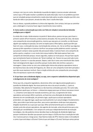 começar a ter isso em conta. Atendendo à questão do digital, é preciso estudar sobretudo 
como é que a TDT pode resolver o problema da áudio‐descrição. Esse é um problema que tem 
que ser estudado porque actualmente a áudio‐descrição aplica‐se pelas estações que têm uma 
banda de rádio e que possam, através da rádio, fazer a áudio‐descrição. 

Para os idosos, o grande problema é a leitura das legendas. Com certeza, terá que se caminhar 
para a dobragem e é preciso haver algum investimento nessa matéria.  

8. Como avalia a comunicação que está a ser feita em relação à conversão da televisão 
analógica para o digital? 

Eu ainda não vi nada. Ainda estamos no ponto 0. Nesta altura, parece‐me que, para haver o 
primeiro switch‐off em Fevereiro, ainda estamos atrasados. No meu ponto de vista, não basta 
uma campanha de comunicação genérica, mesmo que seja para um concelho, se não houver 
alguém que explique às pessoas, tal como se explica para a fibra óptica, aquilo que têm que 
fazer em casa: a colocação da caixa, reorientação das antenas, etc. Vai‐se verificar que algumas 
pessoas já têm aparelhos e é preciso clarificar isso porque senão podemos assistir a pessoas 
que possam comprar caixas quando não precisavam delas. É preciso haver uma campanha de 
porta‐a‐porta, a explicar e a ser muito claro nessa matéria. Não basta apenas fazer uma 
campanha de televisão porque, nesses segundos, explica‐se muito pouco. Há que fazer aquilo 
que normalmente fazem os homens do “direct mailling”, etc. Parece‐me que está tudo muito 
atrasado. É preciso ir a casa das pessoas. Depois, tudo isto é como uma mancha de óleo: basta 
fazer estrategicamente alguns concelhos porque muitos deles são vizinhos e passam a 
mensagem. E deve contar‐se com uma colaboração intensa dos próprios operadores locais e 
da imprensa local, das Juntas de Freguesia, etc. Deve ser uma campanha muito bem pensada e 
que não cause equívoco nenhum. Que a criação artística de uma campanha de comunicação 
não crie equívocos a quem ela é dirigida. 

9. O que fazer com o dividendo digital, ou seja, com o espectro radioeléctrico disponível após 
o desligamento do sinal analógico? 

Penso que nós, enquanto reguladores, deveremos olhar com alguma preocupação para a 
questão do dividendo digital. No nosso ponto de vista e do actual conselho, (…) para os 
conteúdos. Não adianta ter frequências se não tivermos conteúdos para elas. Por outro lado, 
perspectivar aquilo que, no futuro – e deixarmos espaço para que no futuro isso possa crescer 
– (…) Estamos numa época de recessão económica, por isso, o surgimento de novos 
operadores será sempre difícil e portanto, ao fazermos uma afectação do dividendo digital, 
devemos ter em consideração, em primeiro lugar, aquilo que os actuais operadores 
pretendem; em segundo lugar, aquilo que eventualmente num actual estágio é fundamental a 
olhar, para onde é que temos que olhar, para outros operadores ainda que mais pequenos, 
dirigidos localmente ou o que quer que seja. Olhar prioritariamente para os conteúdos e 
estudar junto dos actuais operadores, dos agentes de mercado, antes de partirmos para uma 
afectação por sensibilidades. E ter sempre em conta que independentemente da evolução 
tecnológica, nós não podemos tomar decisões hoje na afectação do dividendo digital que 
possam condicionar decisões que possam ocorrer daqui a 15/20 anos face à evolução de tudo 
isto. É preciso pensar a longo prazo. Hoje falamos todos do IPTV, falamos todos no broadband 
e como é que será daqui a 20 anos? Como é que será daqui a 25 anos? Será que vamos pensar 


                                              15 
 
