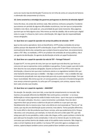 outra vez noutro tipo de distribuição? É preciso ter em linha de conta um conjunto de factores 
e sobretudo não comprometer já o futuro. 

10. Como caracteriza a estratégia dos governos portugueses no domínio da televisão digital? 

Como lhe disse, nós ainda não sentimos nada. Não sentimos nenhuma campanha. É evidente 
que estamos em período de algumas dificuldades económicas, isso tem que se compreender 
também e isto não é, nem pode ser, uma prioridade do país neste momento. Mas julgamos 
que tem que ser feita alguma coisa. Pelo menos ao nível do cidadão, não se sente que o digital 
está aí a surgir. E o Governo, bem como a distribuição, têm algum tipo de responsabilidade 
nessas obrigações. 

11. Qual deve ser o papel do operador de serviço de público de televisão – RTP? 

Igual ao dos outros operadores. Será um beneficiário. A RTP produz conteúdos de serviço 
público porque não depende da RTP a distribuição. O que a RTP poderá fazer no futuro será, 
eventualmente dentro das campanhas que o próprio Governo possa fazer, de esclarecimento 
sobre a TDT. Mas, na realidade, a RTP é um produtor de conteúdos de serviço público, não é 
um agente da distribuição. Os agentes da distribuição aí terão um papel fundamental. 

12. Qual deve ser o papel do operador da rede de TDT – Portugal Telecom?  

O papel da PT, no meu ponto de vista, tem que ser aquele que está descrito, que levou ao 
concurso em que se apresentou como candidata e que ganhou. É esse o papel, que está muito 
bem descrito nas suas próprias obrigações. Quanto ao facto da PT ter IPTV e outro tipo de 
distribuição, o Governo tem que estar muitíssimo atento e os reguladores também têm que 
estar bastante atentos para que o cidadão – não digo o consumidor – mas o cidadão não seja 
minimamente prejudicado nem seja empurrado para esta ou para aquela tecnologia. Tem que 
haver neutralidade. Nós temos que dar um serviço gratuito, universal e é fundamental garantir 
esse serviço universal e gratuito. Eu acho que a PT conseguirá, com certeza, separar muito 
bem cada uma das suas funções. 

13. Qual deve ser o papel do regulador – ANACOM? 

De atenção. De atenção, como tem tido, a esse tipo de comportamento no mercado. Nós 
tivemos uma posição diferente da ANACOM. Nós continuamos a entender – e na nossa 
deliberação os nossos argumentos estão lá todos muito claros ‐ que é mau que os multiplexes 
B e F não sejam utilizados. Há uma (…) para incrementar a actividade. Para nós não é 
argumento dizer que já temos a cobertura do país em satélite ou o que quer que seja. 
Decididamente não é a mesma coisa. Fazer uma oferta em sinal associada ao “free‐to‐air” de 
canais, que seja de uma distribuição quase universal, mais aberta. Temos posições diferentes. 
Por muito difícil e não tão produtivo que fosse o serviço, acho que poderíamos tê‐lo. Porque 
não estou a ver uma pessoa, por exemplo, no meio de uma serra onde capta TDT, que não 
esteja para pôr lá uma parabólica, onde o cabo não chegue, enfim, quem conhece o interior do 
país sabe que há situações muito complicadas. E não só no interior do país. Eu tenho casos 
concretos que conheci dentro de cidades onde só há satélite neste momento. Não chega lá o 
cabo e só tem hipótese de ter satélite. E se tivesse TDT como têm agora o analógico com 
antena, captaria depois também outros canais poderia fazer também uma assinatura de 


                                              16 
 