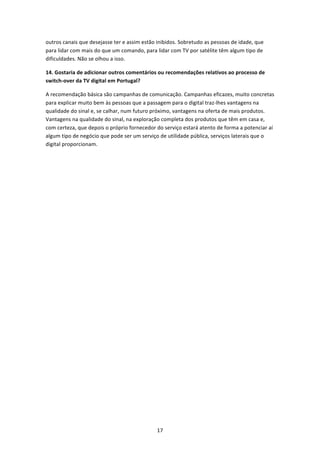 outros canais que desejasse ter e assim estão inibidos. Sobretudo as pessoas de idade, que 
para lidar com mais do que um comando, para lidar com TV por satélite têm algum tipo de 
dificuldades. Não se olhou a isso. 

14. Gostaria de adicionar outros comentários ou recomendações relativos ao processo de 
switch‐over da TV digital em Portugal? 

A recomendação básica são campanhas de comunicação. Campanhas eficazes, muito concretas 
para explicar muito bem às pessoas que a passagem para o digital traz‐lhes vantagens na 
qualidade do sinal e, se calhar, num futuro próximo, vantagens na oferta de mais produtos. 
Vantagens na qualidade do sinal, na exploração completa dos produtos que têm em casa e, 
com certeza, que depois o próprio fornecedor do serviço estará atento de forma a potenciar aí 
algum tipo de negócio que pode ser um serviço de utilidade pública, serviços laterais que o 
digital proporcionam. 
 
 
 




                                              17 
 